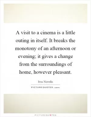 A visit to a cinema is a little outing in itself. It breaks the monotony of an afternoon or evening; it gives a change from the surroundings of home, however pleasant Picture Quote #1