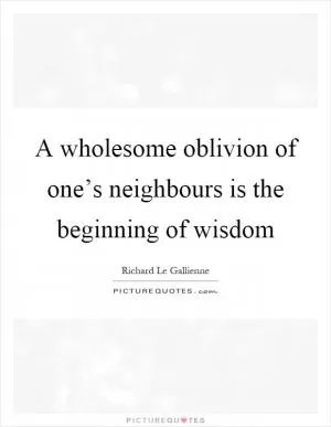 A wholesome oblivion of one’s neighbours is the beginning of wisdom Picture Quote #1