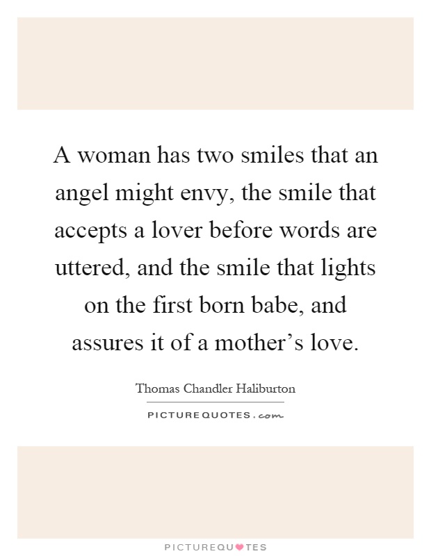 A woman has two smiles that an angel might envy, the smile that accepts a lover before words are uttered, and the smile that lights on the first born babe, and assures it of a mother's love Picture Quote #1