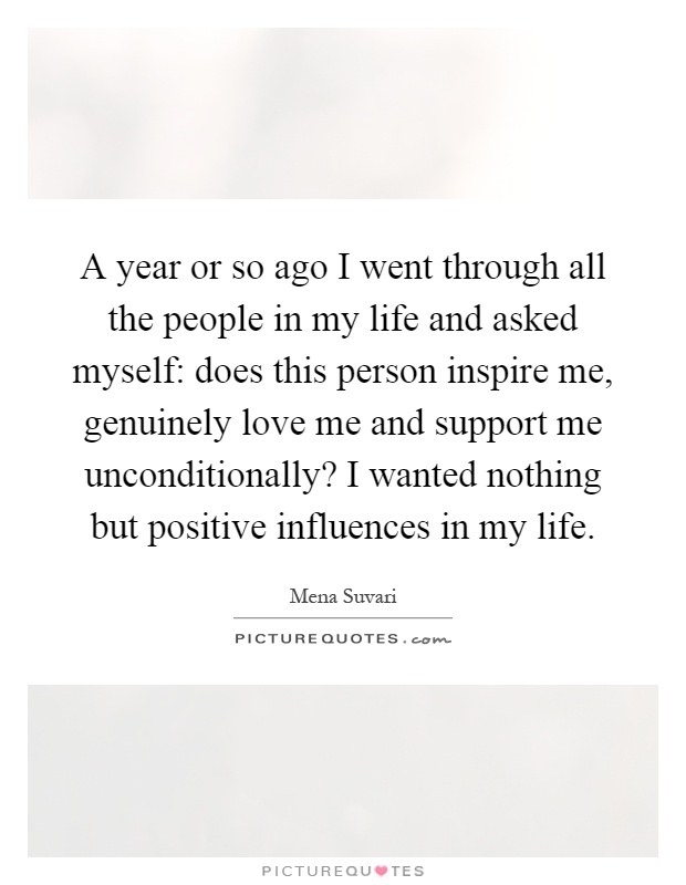 A year or so ago I went through all the people in my life and asked myself: does this person inspire me, genuinely love me and support me unconditionally? I wanted nothing but positive influences in my life Picture Quote #1