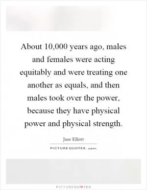 About 10,000 years ago, males and females were acting equitably and were treating one another as equals, and then males took over the power, because they have physical power and physical strength Picture Quote #1