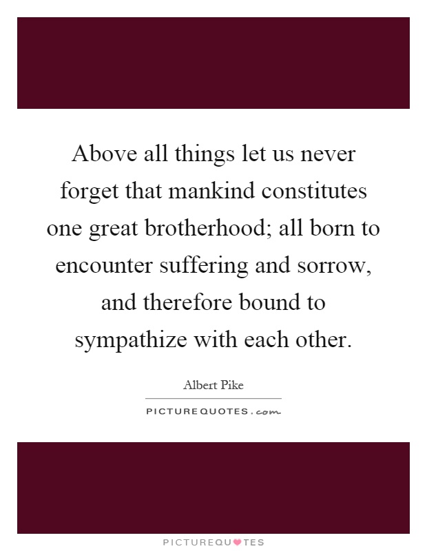 Above all things let us never forget that mankind constitutes one great brotherhood; all born to encounter suffering and sorrow, and therefore bound to sympathize with each other Picture Quote #1