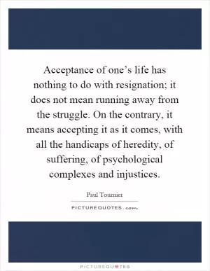 Acceptance of one’s life has nothing to do with resignation; it does not mean running away from the struggle. On the contrary, it means accepting it as it comes, with all the handicaps of heredity, of suffering, of psychological complexes and injustices Picture Quote #1