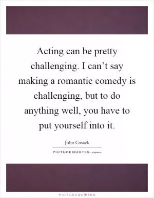 Acting can be pretty challenging. I can’t say making a romantic comedy is challenging, but to do anything well, you have to put yourself into it Picture Quote #1