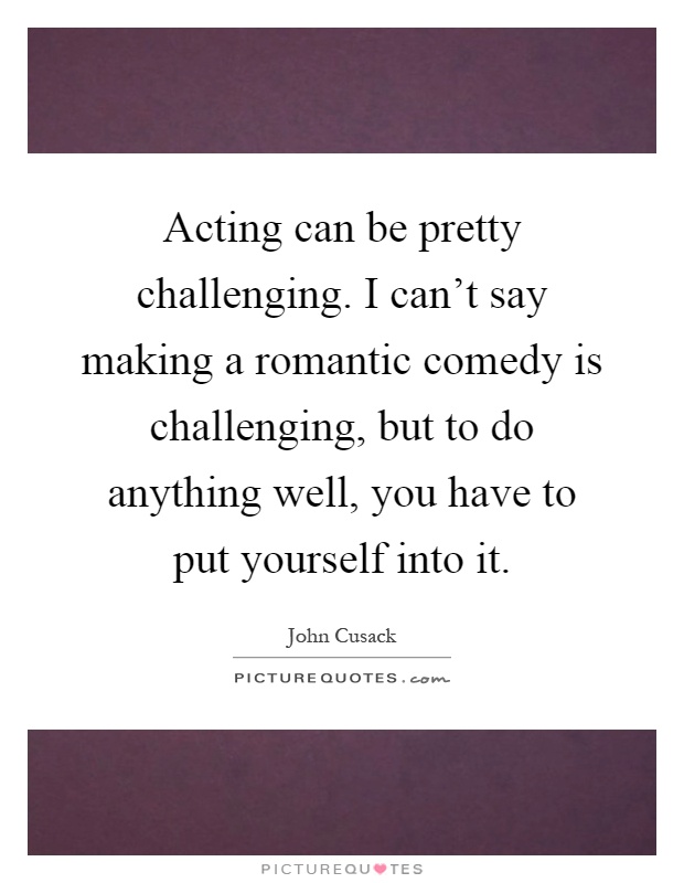 Acting can be pretty challenging. I can't say making a romantic comedy is challenging, but to do anything well, you have to put yourself into it Picture Quote #1