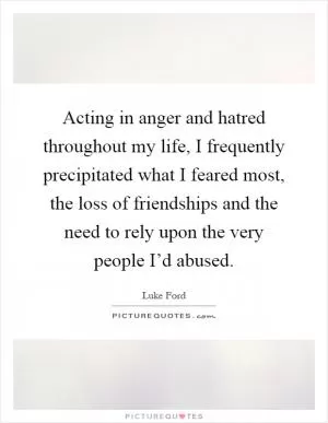 Acting in anger and hatred throughout my life, I frequently precipitated what I feared most, the loss of friendships and the need to rely upon the very people I’d abused Picture Quote #1