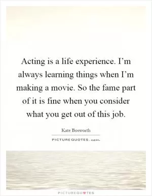 Acting is a life experience. I’m always learning things when I’m making a movie. So the fame part of it is fine when you consider what you get out of this job Picture Quote #1