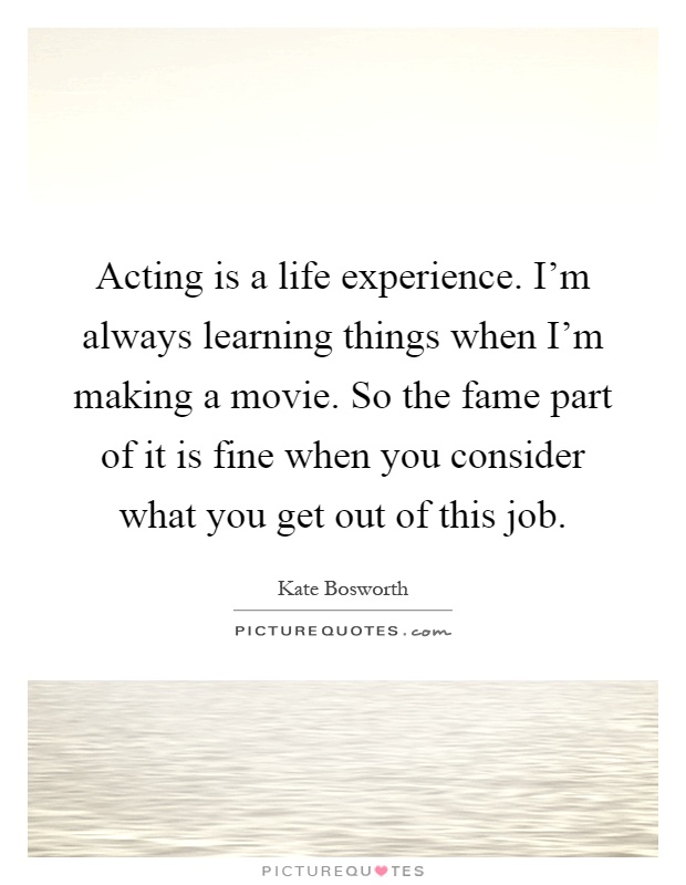 Acting is a life experience. I'm always learning things when I'm making a movie. So the fame part of it is fine when you consider what you get out of this job Picture Quote #1
