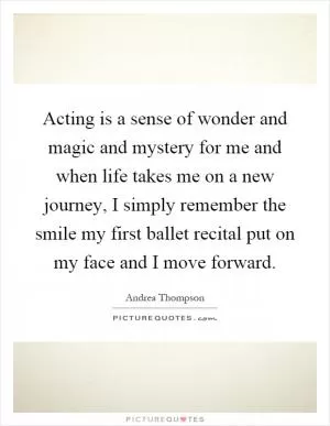 Acting is a sense of wonder and magic and mystery for me and when life takes me on a new journey, I simply remember the smile my first ballet recital put on my face and I move forward Picture Quote #1