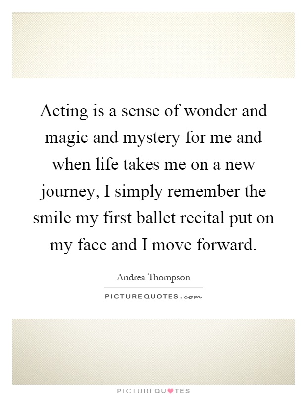Acting is a sense of wonder and magic and mystery for me and when life takes me on a new journey, I simply remember the smile my first ballet recital put on my face and I move forward Picture Quote #1