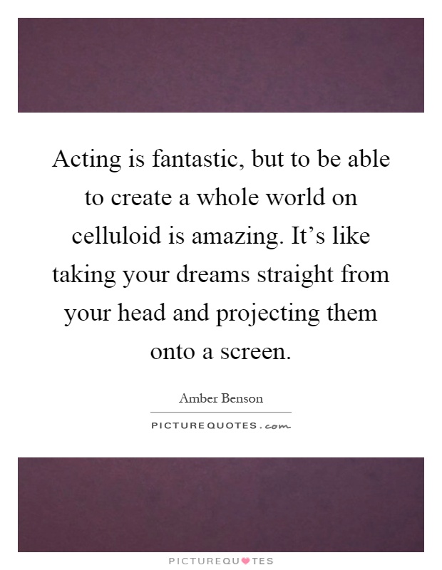 Acting is fantastic, but to be able to create a whole world on celluloid is amazing. It's like taking your dreams straight from your head and projecting them onto a screen Picture Quote #1