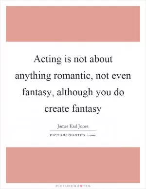 Acting is not about anything romantic, not even fantasy, although you do create fantasy Picture Quote #1