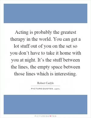 Acting is probably the greatest therapy in the world. You can get a lot stuff out of you on the set so you don’t have to take it home with you at night. It’s the stuff between the lines, the empty space between those lines which is interesting Picture Quote #1
