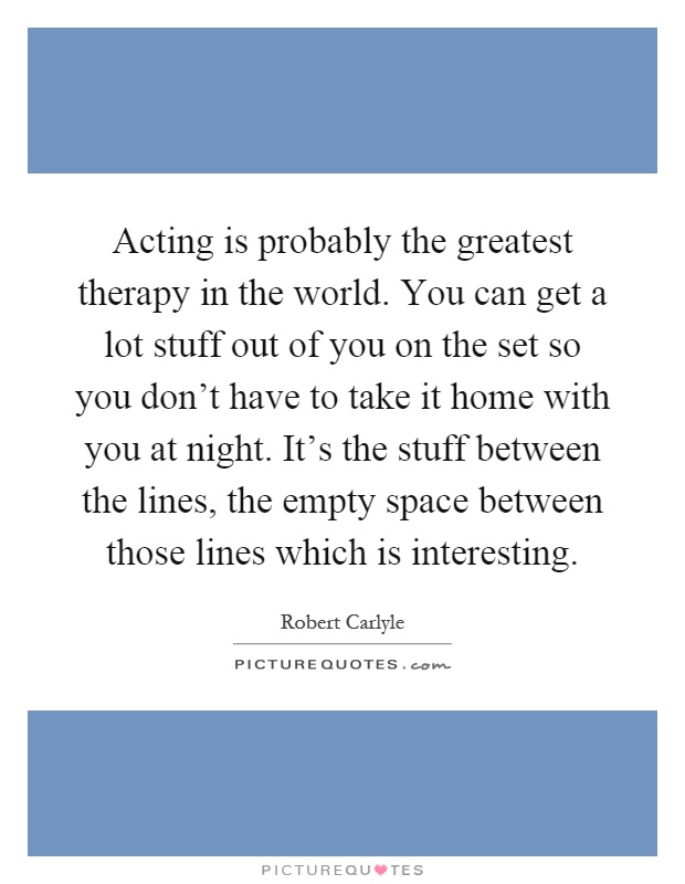 Acting is probably the greatest therapy in the world. You can get a lot stuff out of you on the set so you don't have to take it home with you at night. It's the stuff between the lines, the empty space between those lines which is interesting Picture Quote #1