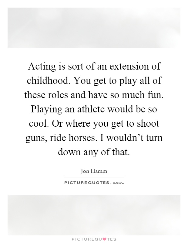 Acting is sort of an extension of childhood. You get to play all of these roles and have so much fun. Playing an athlete would be so cool. Or where you get to shoot guns, ride horses. I wouldn't turn down any of that Picture Quote #1