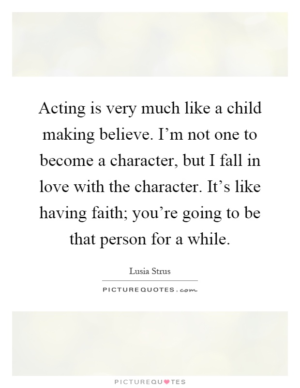 Acting is very much like a child making believe. I'm not one to become a character, but I fall in love with the character. It's like having faith; you're going to be that person for a while Picture Quote #1