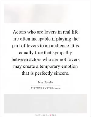Actors who are lovers in real life are often incapable if playing the part of lovers to an audience. It is equally true that sympathy between actors who are not lovers may create a temporary emotion that is perfectly sincere Picture Quote #1