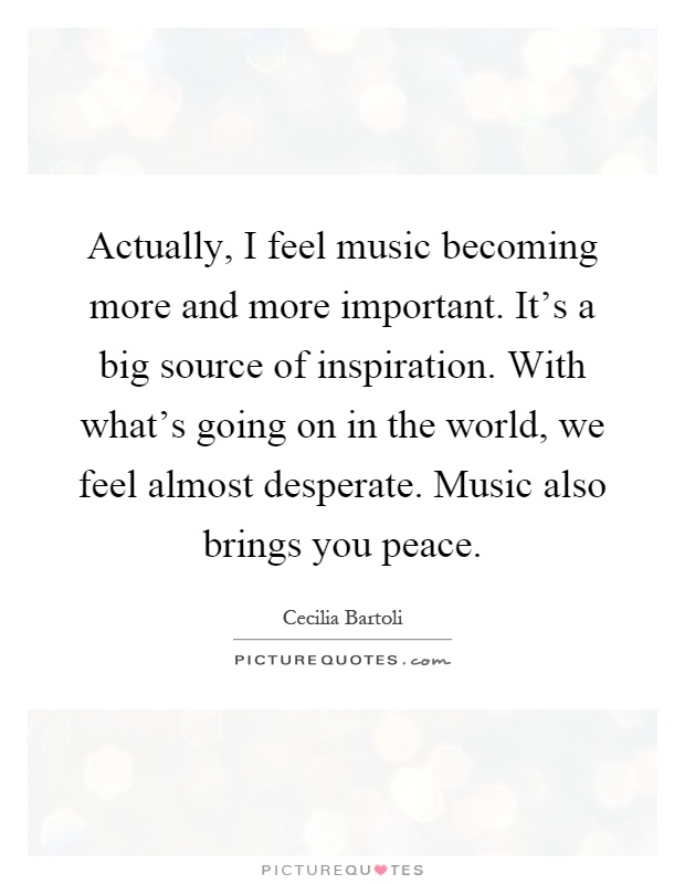 Actually, I feel music becoming more and more important. It's a big source of inspiration. With what's going on in the world, we feel almost desperate. Music also brings you peace Picture Quote #1