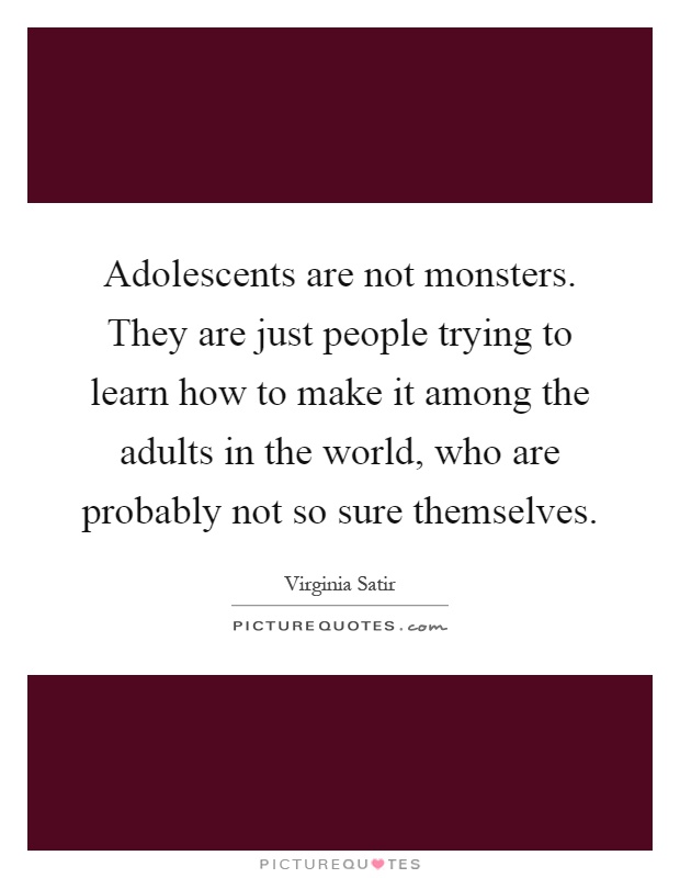 Adolescents are not monsters. They are just people trying to learn how to make it among the adults in the world, who are probably not so sure themselves Picture Quote #1
