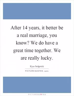 After 14 years, it better be a real marriage, you know? We do have a great time together. We are really lucky Picture Quote #1