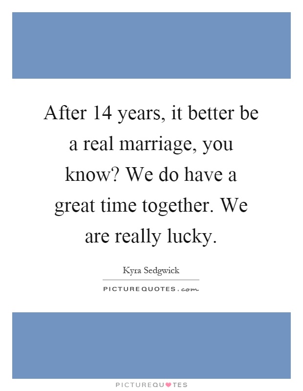After 14 years, it better be a real marriage, you know? We do have a great time together. We are really lucky Picture Quote #1