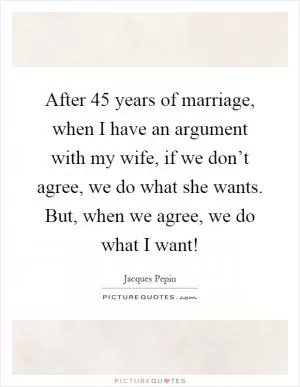 After 45 years of marriage, when I have an argument with my wife, if we don’t agree, we do what she wants. But, when we agree, we do what I want! Picture Quote #1