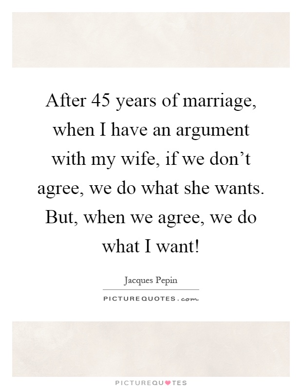 After 45 years of marriage, when I have an argument with my wife, if we don't agree, we do what she wants. But, when we agree, we do what I want! Picture Quote #1