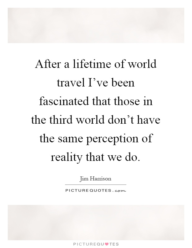 After a lifetime of world travel I've been fascinated that those in the third world don't have the same perception of reality that we do Picture Quote #1