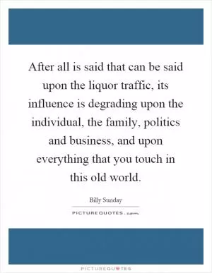 After all is said that can be said upon the liquor traffic, its influence is degrading upon the individual, the family, politics and business, and upon everything that you touch in this old world Picture Quote #1