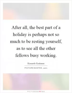 After all, the best part of a holiday is perhaps not so much to be resting yourself, as to see all the other fellows busy working Picture Quote #1
