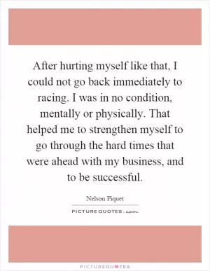 After hurting myself like that, I could not go back immediately to racing. I was in no condition, mentally or physically. That helped me to strengthen myself to go through the hard times that were ahead with my business, and to be successful Picture Quote #1