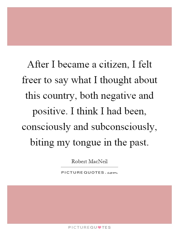After I became a citizen, I felt freer to say what I thought about this country, both negative and positive. I think I had been, consciously and subconsciously, biting my tongue in the past Picture Quote #1