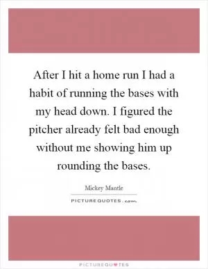 After I hit a home run I had a habit of running the bases with my head down. I figured the pitcher already felt bad enough without me showing him up rounding the bases Picture Quote #1