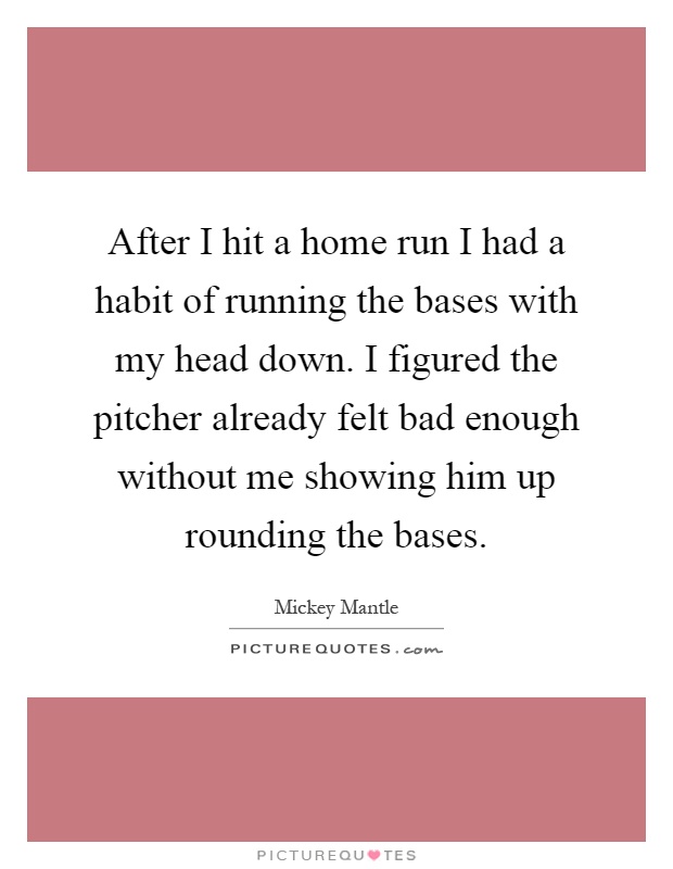 After I hit a home run I had a habit of running the bases with my head down. I figured the pitcher already felt bad enough without me showing him up rounding the bases Picture Quote #1