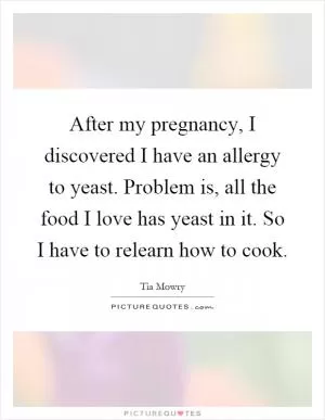 After my pregnancy, I discovered I have an allergy to yeast. Problem is, all the food I love has yeast in it. So I have to relearn how to cook Picture Quote #1