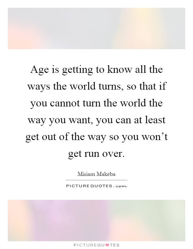 Age is getting to know all the ways the world turns, so that if you cannot turn the world the way you want, you can at least get out of the way so you won't get run over Picture Quote #1