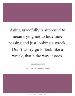 Aging gracefully is supposed to mean trying not to hide time passing and just looking a wreck. Don’t worry girls, look like a wreck, that’s the way it goes Picture Quote #1