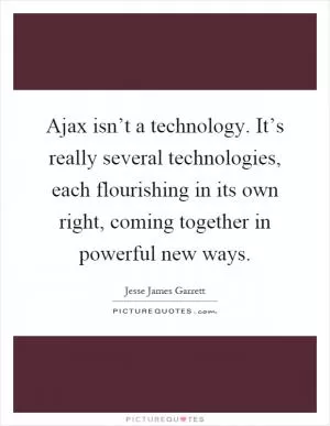 Ajax isn’t a technology. It’s really several technologies, each flourishing in its own right, coming together in powerful new ways Picture Quote #1