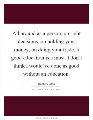 All around as a person, on right decisions, on holding your money, on doing your trade, a good education is a must. I don’t think I would’ve done as good without an education Picture Quote #1