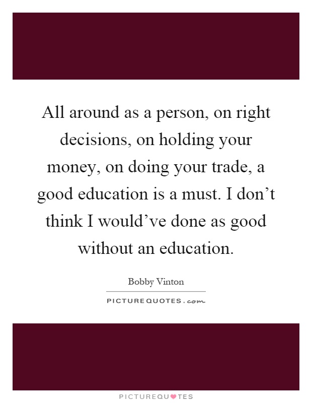 All around as a person, on right decisions, on holding your money, on doing your trade, a good education is a must. I don't think I would've done as good without an education Picture Quote #1