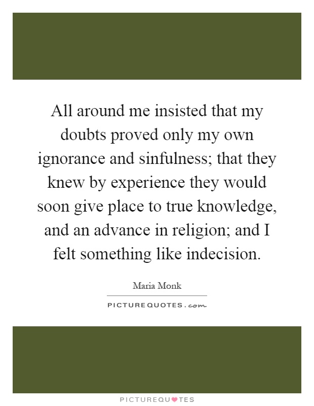 All around me insisted that my doubts proved only my own ignorance and sinfulness; that they knew by experience they would soon give place to true knowledge, and an advance in religion; and I felt something like indecision Picture Quote #1