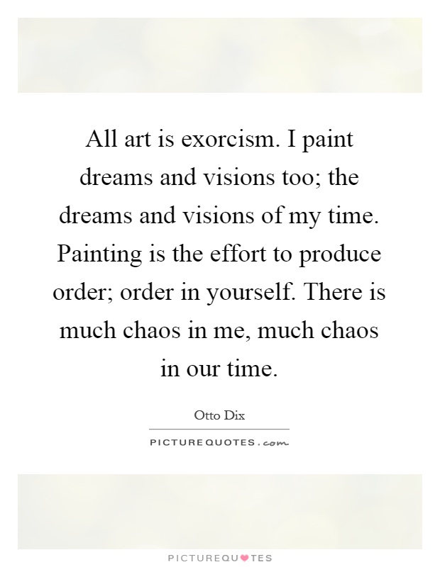 All art is exorcism. I paint dreams and visions too; the dreams and visions of my time. Painting is the effort to produce order; order in yourself. There is much chaos in me, much chaos in our time Picture Quote #1