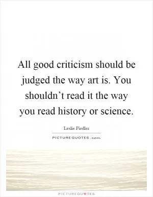All good criticism should be judged the way art is. You shouldn’t read it the way you read history or science Picture Quote #1