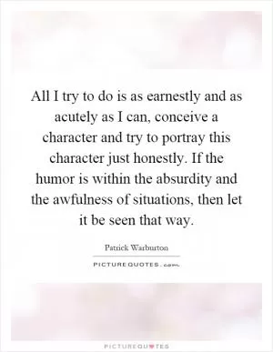 All I try to do is as earnestly and as acutely as I can, conceive a character and try to portray this character just honestly. If the humor is within the absurdity and the awfulness of situations, then let it be seen that way Picture Quote #1
