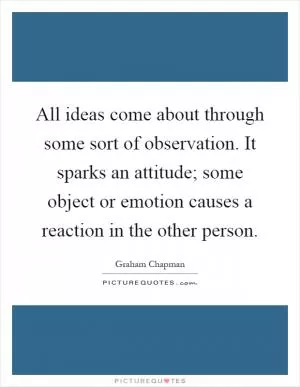 All ideas come about through some sort of observation. It sparks an attitude; some object or emotion causes a reaction in the other person Picture Quote #1