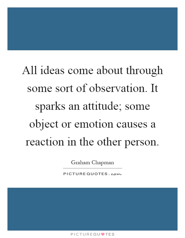 All ideas come about through some sort of observation. It sparks an attitude; some object or emotion causes a reaction in the other person Picture Quote #1