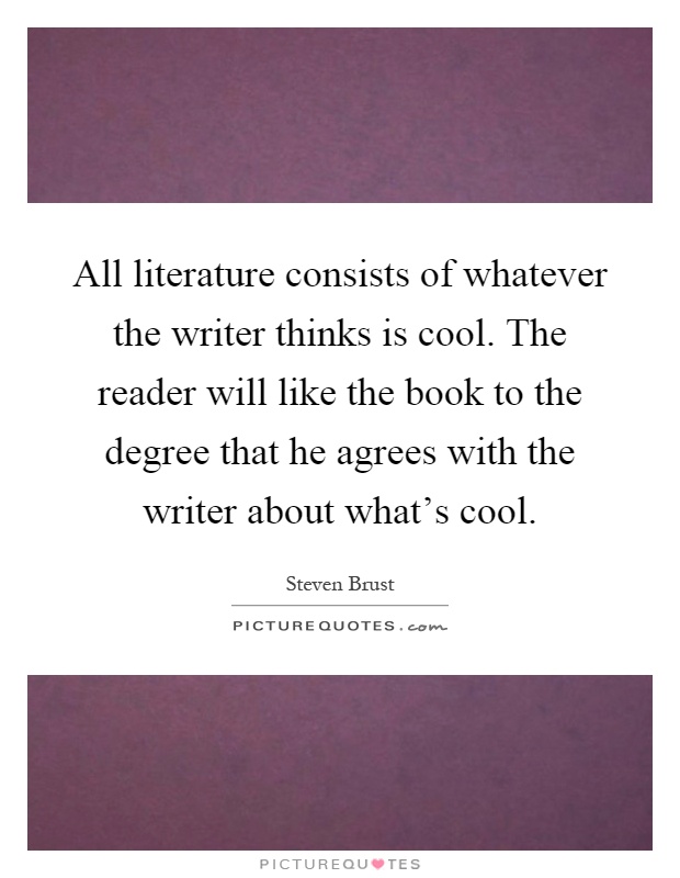 All literature consists of whatever the writer thinks is cool. The reader will like the book to the degree that he agrees with the writer about what's cool Picture Quote #1