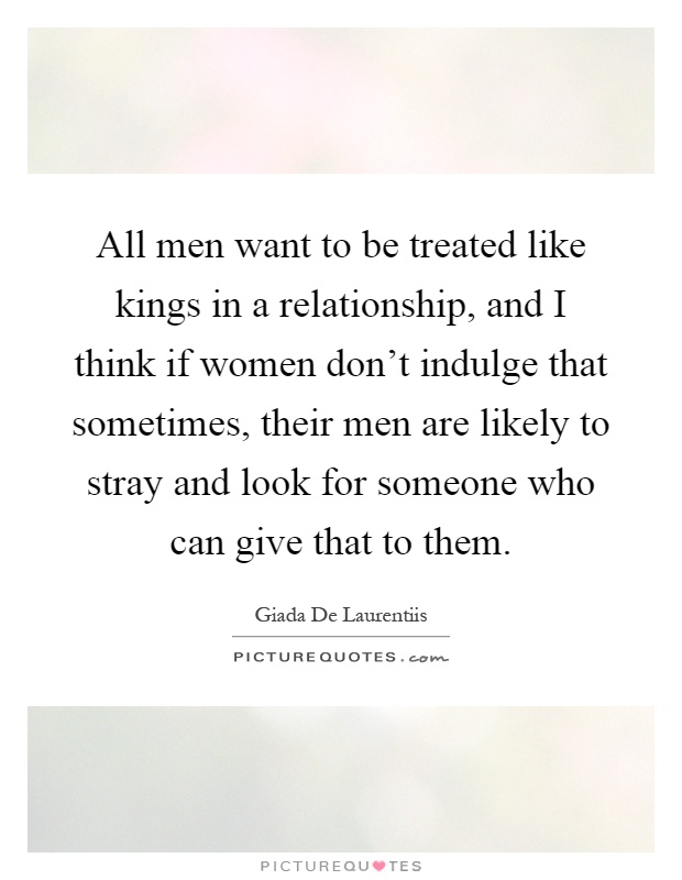 All men want to be treated like kings in a relationship, and I think if women don't indulge that sometimes, their men are likely to stray and look for someone who can give that to them Picture Quote #1