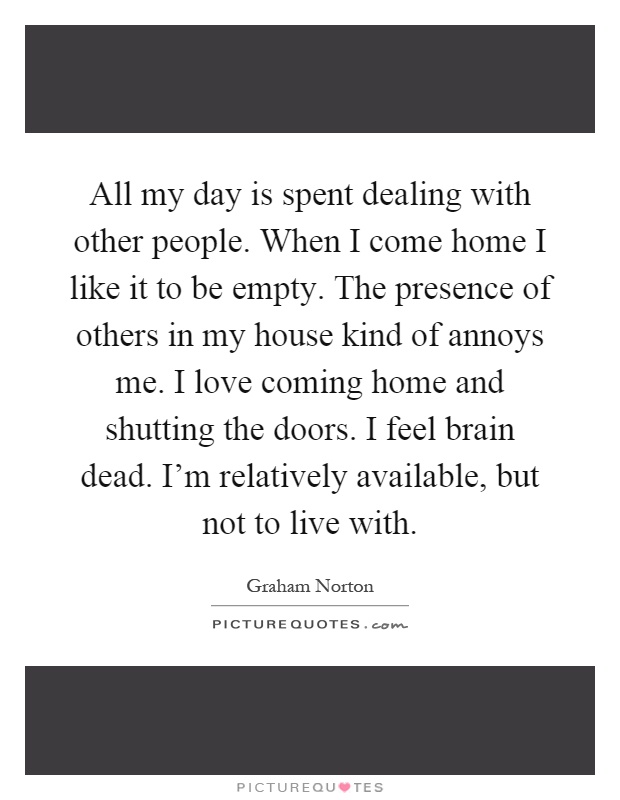 All my day is spent dealing with other people. When I come home I like it to be empty. The presence of others in my house kind of annoys me. I love coming home and shutting the doors. I feel brain dead. I'm relatively available, but not to live with Picture Quote #1