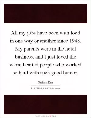 All my jobs have been with food in one way or another since 1948. My parents were in the hotel business, and I just loved the warm hearted people who worked so hard with such good humor Picture Quote #1